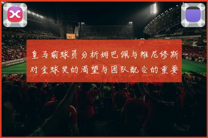 皇马前球员分析姆巴佩与维尼修斯对金球奖的渴望与团队配合的重要性