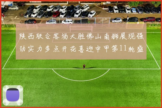 陕西联合客场大胜佛山南狮展现强劲实力多点开花喜迎中甲第11轮盛宴