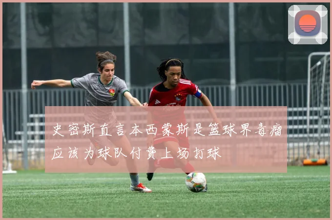 史密斯直言本西蒙斯是篮球界毒瘤应该为球队付费上场打球
