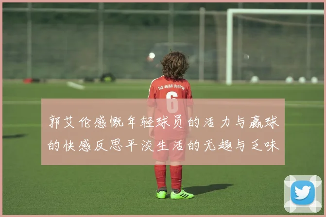 郭艾伦感慨年轻球员的活力与赢球的快感反思平淡生活的无趣与乏味