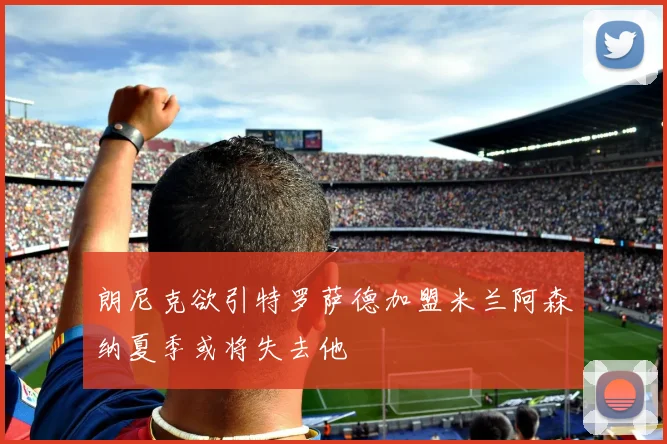 朗尼克欲引特罗萨德加盟米兰阿森纳夏季或将失去他