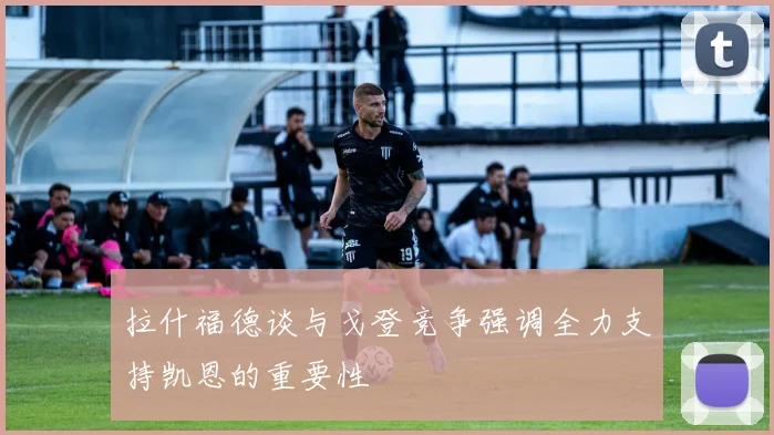 拉什福德谈与戈登竞争强调全力支持凯恩的重要性