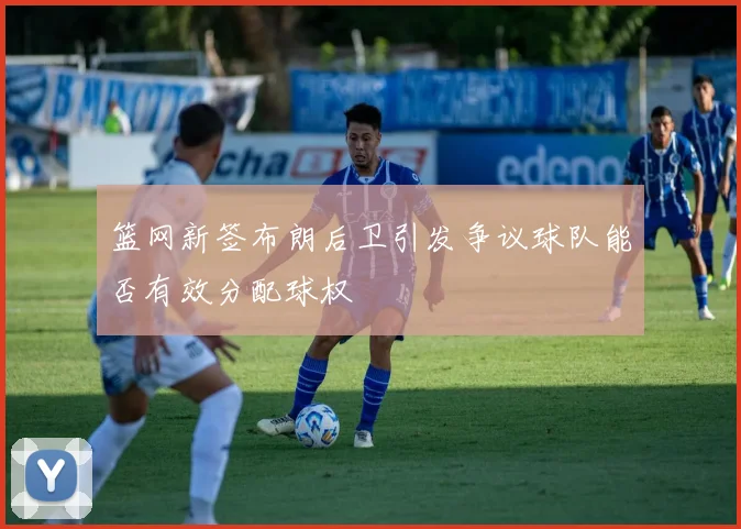 篮网新签布朗后卫引发争议球队能否有效分配球权