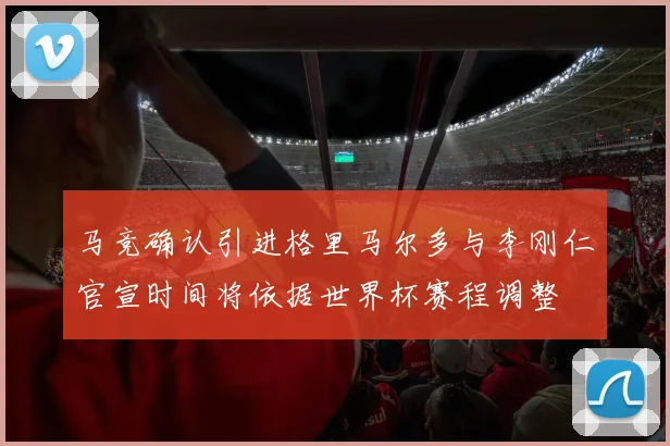 马竞确认引进格里马尔多与李刚仁官宣时间将依据世界杯赛程调整