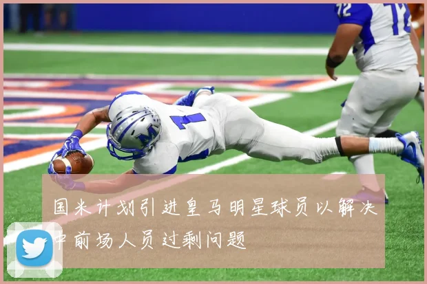 国米计划引进皇马明星球员以解决中前场人员过剩问题