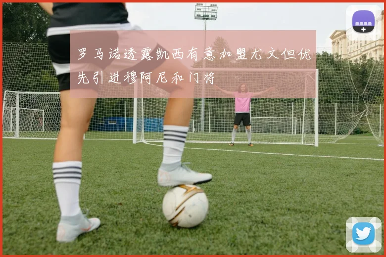 罗马诺透露凯西有意加盟尤文但优先引进穆阿尼和门将