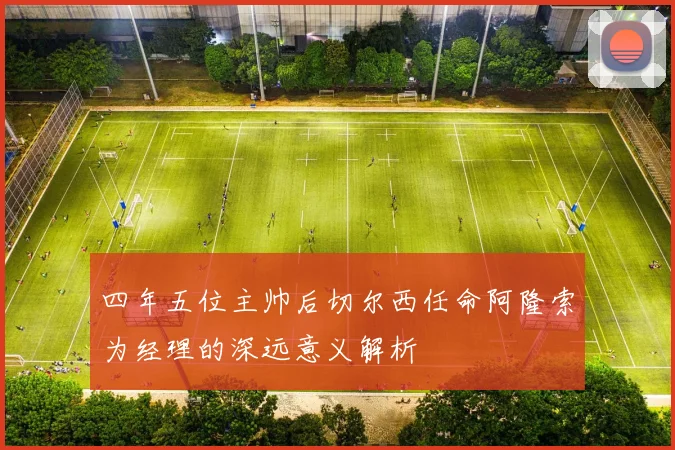 四年五位主帅后切尔西任命阿隆索为经理的深远意义解析