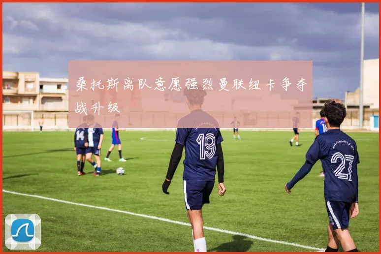 桑托斯离队意愿强烈曼联纽卡争夺战升级