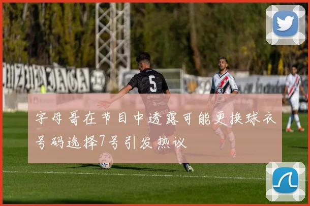 字母哥在节目中透露可能更换球衣号码选择7号引发热议