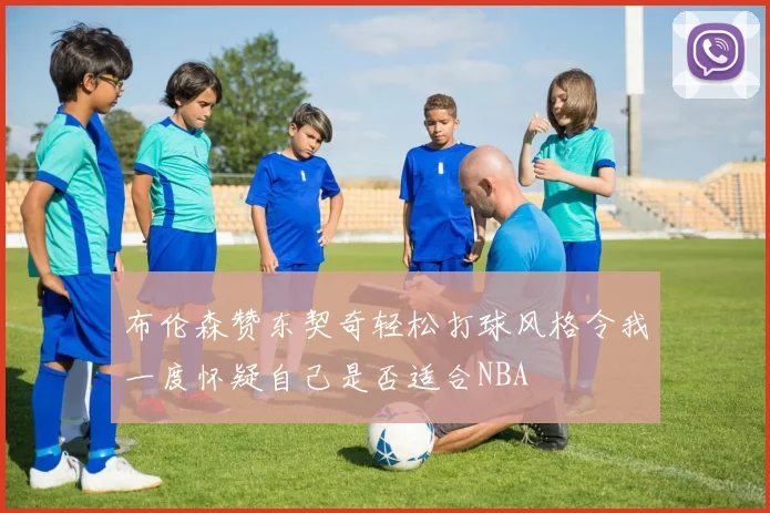 布伦森赞东契奇轻松打球风格令我一度怀疑自己是否适合NBA