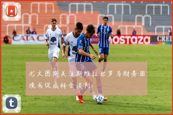 尤文图斯关注斯维拉尔罗马财务困境或促成转会谈判