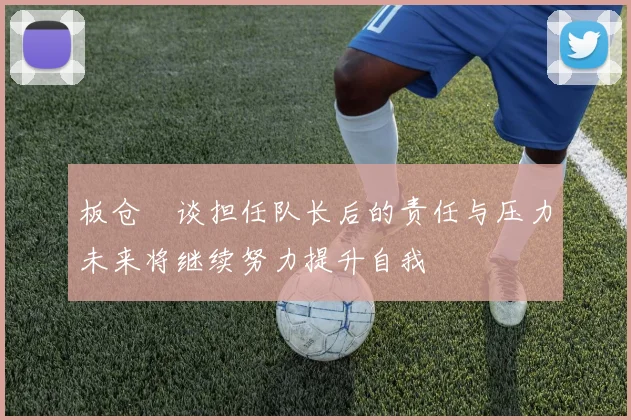 板仓滉谈担任队长后的责任与压力未来将继续努力提升自我