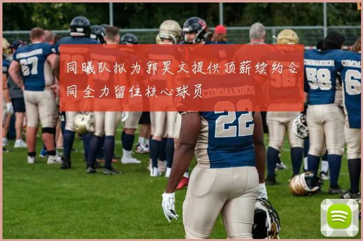 同曦队拟为郭昊文提供顶薪续约合同全力留住核心球员